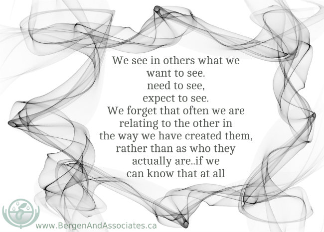 We see in others what we want to see, need to see, expect to see.  We forget that often we are relating to the other in the way we have created them, rather than as who they actually are, we we can know that at all